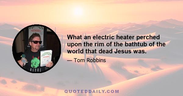 What an electric heater perched upon the rim of the bathtub of the world that dead Jesus was.