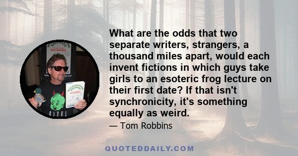 What are the odds that two separate writers, strangers, a thousand miles apart, would each invent fictions in which guys take girls to an esoteric frog lecture on their first date? If that isn't synchronicity, it's