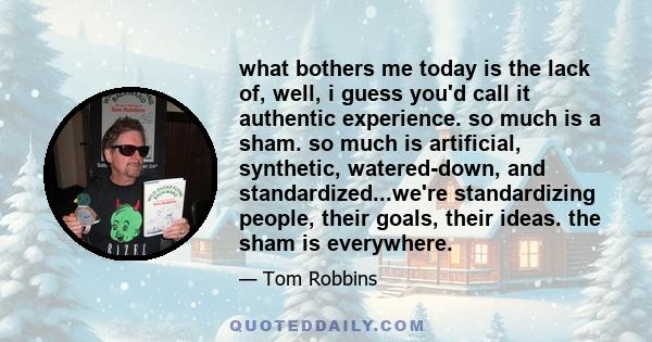 what bothers me today is the lack of, well, i guess you'd call it authentic experience. so much is a sham. so much is artificial, synthetic, watered-down, and standardized...we're standardizing people, their goals,