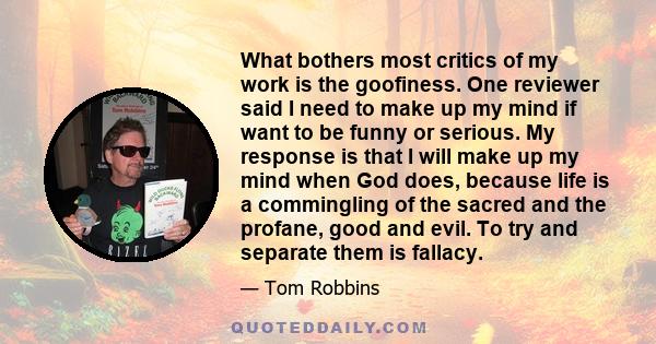 What bothers most critics of my work is the goofiness. One reviewer said I need to make up my mind if want to be funny or serious. My response is that I will make up my mind when God does, because life is a commingling