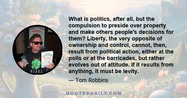 What is politics, after all, but the compulsion to preside over property and make others people's decisions for them? Liberty, the very opposite of ownership and control, cannot, then, result from political action,