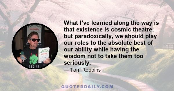 What I’ve learned along the way is that existence is cosmic theatre, but paradoxically, we should play our roles to the absolute best of our ability while having the wisdom not to take them too seriously.