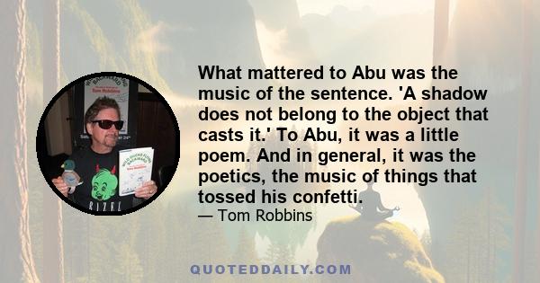 What mattered to Abu was the music of the sentence. 'A shadow does not belong to the object that casts it.' To Abu, it was a little poem. And in general, it was the poetics, the music of things that tossed his confetti.