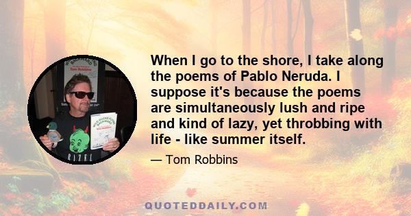 When I go to the shore, I take along the poems of Pablo Neruda. I suppose it's because the poems are simultaneously lush and ripe and kind of lazy, yet throbbing with life - like summer itself.