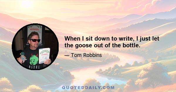 When I sit down to write, I just let the goose out of the bottle.