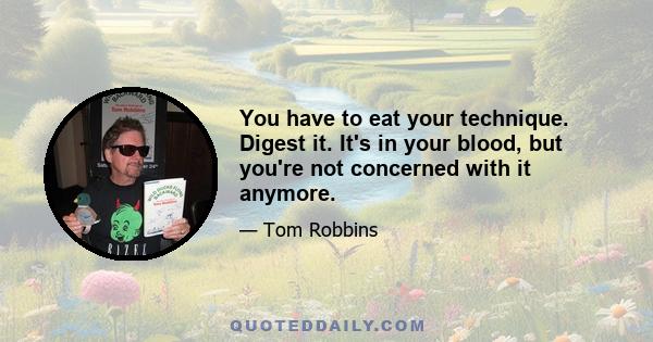 You have to eat your technique. Digest it. It's in your blood, but you're not concerned with it anymore.