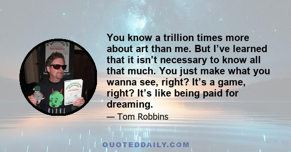 You know a trillion times more about art than me. But I’ve learned that it isn’t necessary to know all that much. You just make what you wanna see, right? It’s a game, right? It’s like being paid for dreaming.