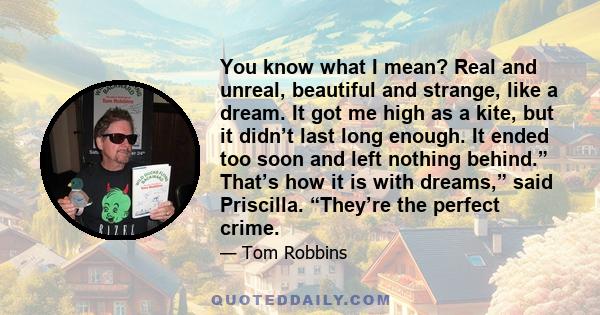 You know what I mean? Real and unreal, beautiful and strange, like a dream. It got me high as a kite, but it didn’t last long enough. It ended too soon and left nothing behind.” That’s how it is with dreams,” said