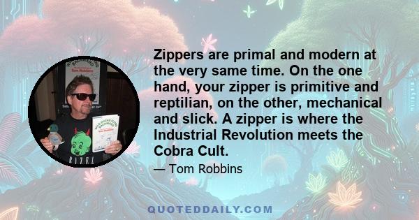 Zippers are primal and modern at the very same time. On the one hand, your zipper is primitive and reptilian, on the other, mechanical and slick. A zipper is where the Industrial Revolution meets the Cobra Cult.