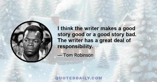 I think the writer makes a good story good or a good story bad. The writer has a great deal of responsibility.