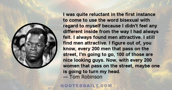 I was quite reluctant in the first instance to come to use the word bisexual with regard to myself because I didn't feel any different inside from the way I had always felt. I always found men attractive. I still find