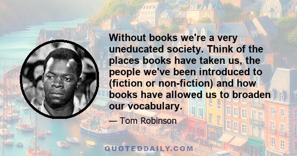 Without books we're a very uneducated society. Think of the places books have taken us, the people we've been introduced to (fiction or non-fiction) and how books have allowed us to broaden our vocabulary.