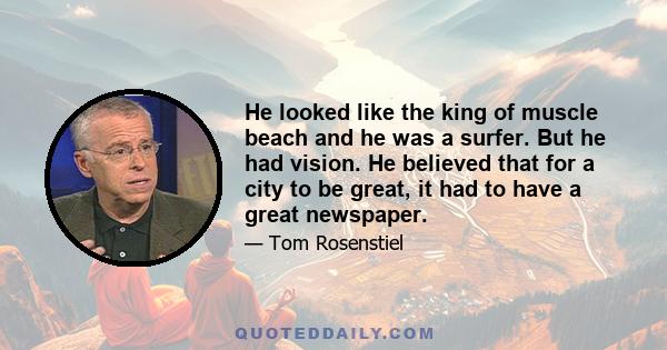 He looked like the king of muscle beach and he was a surfer. But he had vision. He believed that for a city to be great, it had to have a great newspaper.