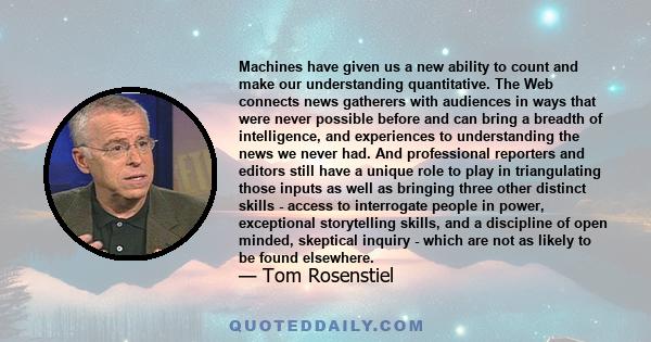 Machines have given us a new ability to count and make our understanding quantitative. The Web connects news gatherers with audiences in ways that were never possible before and can bring a breadth of intelligence, and