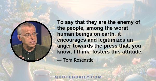 To say that they are the enemy of the people, among the worst human beings on earth, it encourages and legitimizes an anger towards the press that, you know, I think, fosters this attitude.