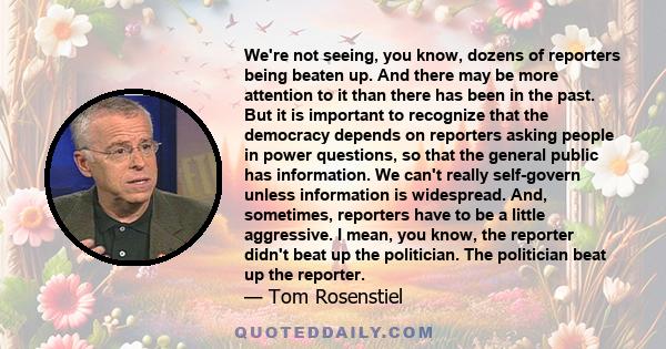 We're not seeing, you know, dozens of reporters being beaten up. And there may be more attention to it than there has been in the past. But it is important to recognize that the democracy depends on reporters asking