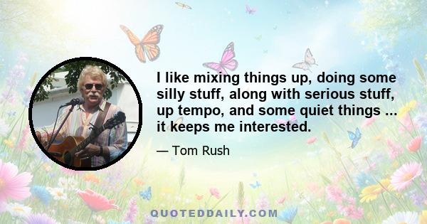 I like mixing things up, doing some silly stuff, along with serious stuff, up tempo, and some quiet things ... it keeps me interested.