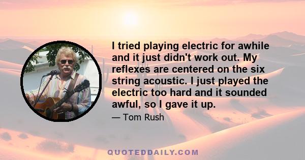 I tried playing electric for awhile and it just didn't work out. My reflexes are centered on the six string acoustic. I just played the electric too hard and it sounded awful, so I gave it up.