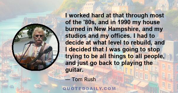 I worked hard at that through most of the '80s, and in 1990 my house burned in New Hampshire, and my studios and my offices. I had to decide at what level to rebuild, and I decided that I was going to stop trying to be