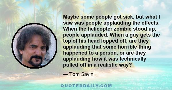 Maybe some people got sick, but what I saw was people applauding the effects. When the helicopter zombie stood up, people applauded. When a guy gets the top of his head lopped off, are they applauding that some horrible 