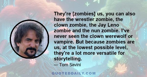 They're [zombies] us, you can also have the wrestler zombie, the clown zombie, the Jay Leno zombie and the nun zombie. I've never seen the clown werewolf or vampire. But because zombies are us, at the lowest possible