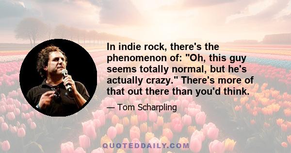 In indie rock, there's the phenomenon of: Oh, this guy seems totally normal, but he's actually crazy. There's more of that out there than you'd think.