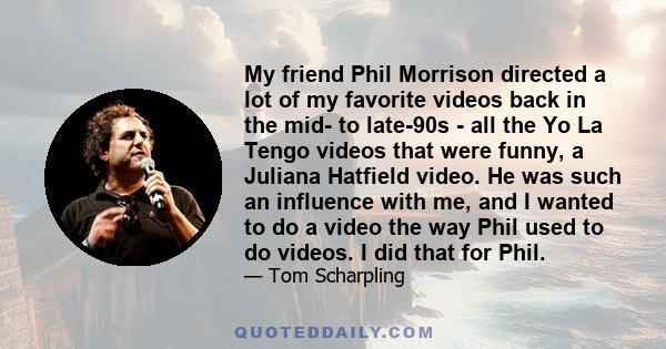 My friend Phil Morrison directed a lot of my favorite videos back in the mid- to late-90s - all the Yo La Tengo videos that were funny, a Juliana Hatfield video. He was such an influence with me, and I wanted to do a