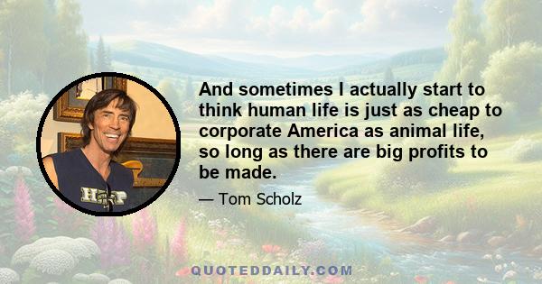 And sometimes I actually start to think human life is just as cheap to corporate America as animal life, so long as there are big profits to be made.