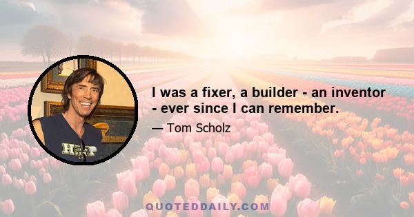 I was a fixer, a builder - an inventor - ever since I can remember.