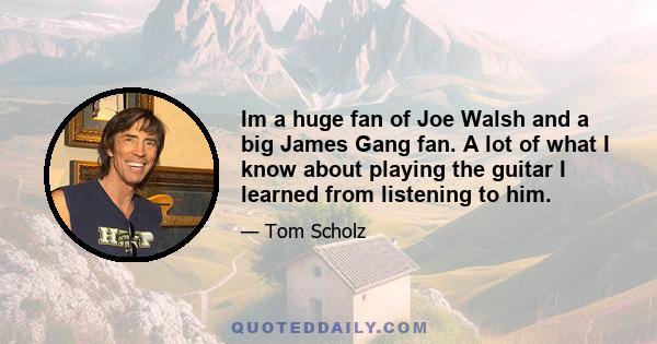 Im a huge fan of Joe Walsh and a big James Gang fan. A lot of what I know about playing the guitar I learned from listening to him.