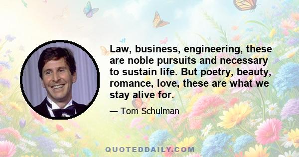 Law, business, engineering, these are noble pursuits and necessary to sustain life. But poetry, beauty, romance, love, these are what we stay alive for.