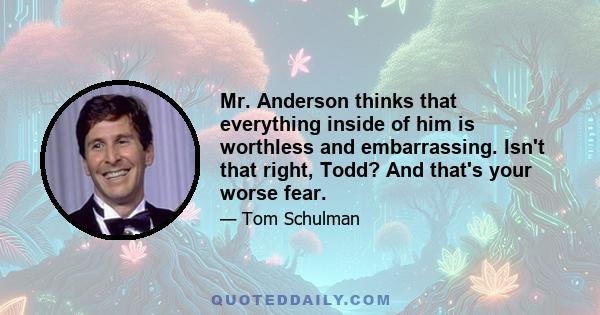 Mr. Anderson thinks that everything inside of him is worthless and embarrassing. Isn't that right, Todd? And that's your worse fear.