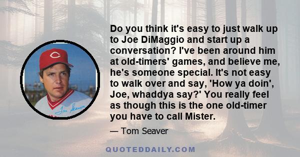 Do you think it's easy to just walk up to Joe DiMaggio and start up a conversation? I've been around him at old-timers' games, and believe me, he's someone special. It's not easy to walk over and say, 'How ya doin',