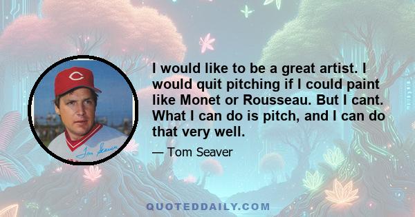 I would like to be a great artist. I would quit pitching if I could paint like Monet or Rousseau. But I cant. What I can do is pitch, and I can do that very well.