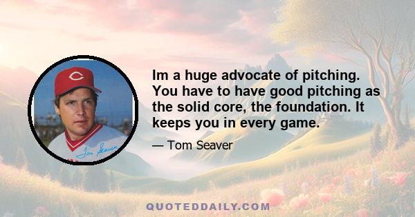 Im a huge advocate of pitching. You have to have good pitching as the solid core, the foundation. It keeps you in every game.