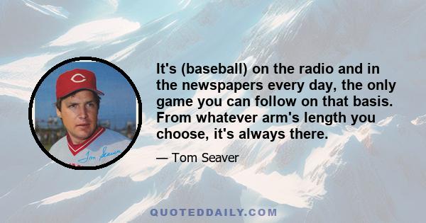 It's (baseball) on the radio and in the newspapers every day, the only game you can follow on that basis. From whatever arm's length you choose, it's always there.