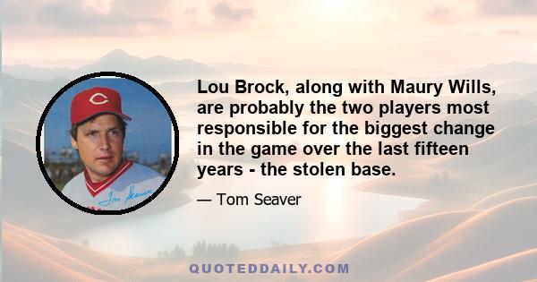 Lou Brock, along with Maury Wills, are probably the two players most responsible for the biggest change in the game over the last fifteen years - the stolen base.