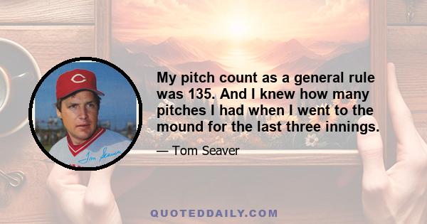 My pitch count as a general rule was 135. And I knew how many pitches I had when I went to the mound for the last three innings.