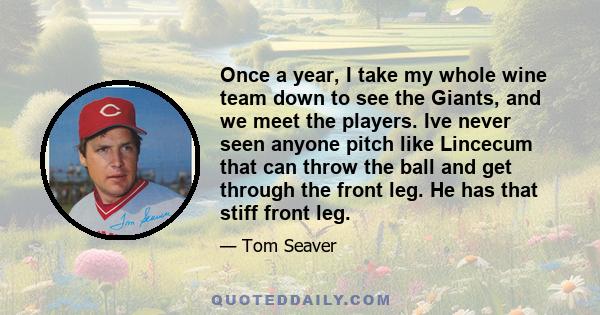 Once a year, I take my whole wine team down to see the Giants, and we meet the players. Ive never seen anyone pitch like Lincecum that can throw the ball and get through the front leg. He has that stiff front leg.