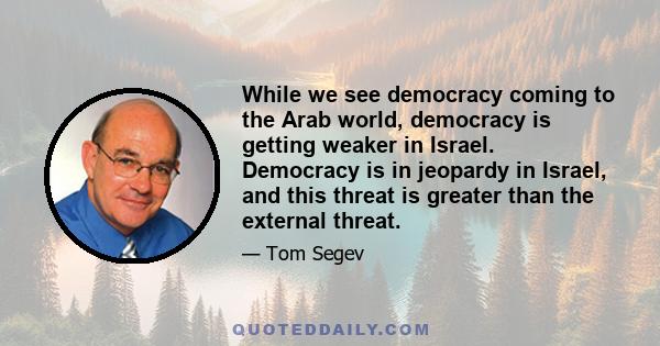 While we see democracy coming to the Arab world, democracy is getting weaker in Israel. Democracy is in jeopardy in Israel, and this threat is greater than the external threat.