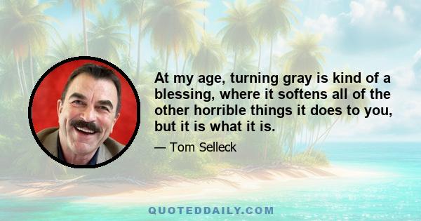 At my age, turning gray is kind of a blessing, where it softens all of the other horrible things it does to you, but it is what it is.