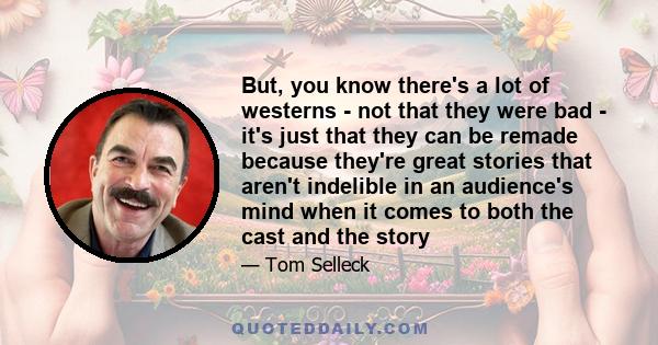 But, you know there's a lot of westerns - not that they were bad - it's just that they can be remade because they're great stories that aren't indelible in an audience's mind when it comes to both the cast and the story