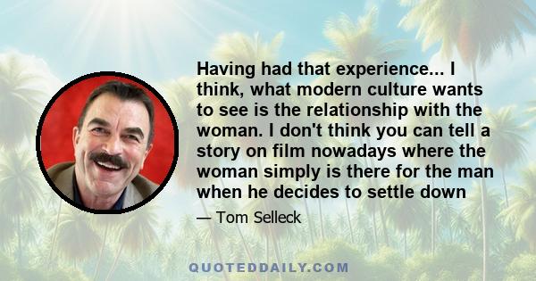 Having had that experience... I think, what modern culture wants to see is the relationship with the woman. I don't think you can tell a story on film nowadays where the woman simply is there for the man when he decides 