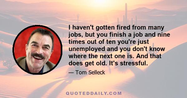 I haven't gotten fired from many jobs, but you finish a job and nine times out of ten you're just unemployed and you don't know where the next one is. And that does get old. It's stressful.