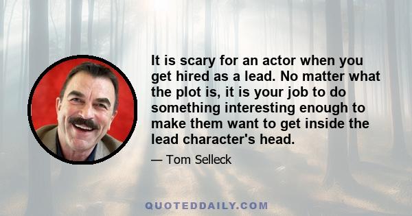 It is scary for an actor when you get hired as a lead. No matter what the plot is, it is your job to do something interesting enough to make them want to get inside the lead character's head.