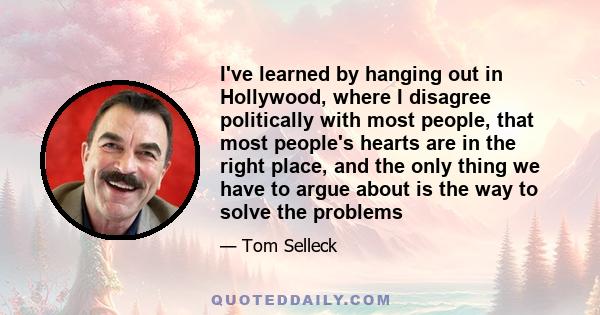 I've learned by hanging out in Hollywood, where I disagree politically with most people, that most people's hearts are in the right place, and the only thing we have to argue about is the way to solve the problems