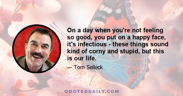 On a day when you're not feeling so good, you put on a happy face, it's infectious - these things sound kind of corny and stupid, but this is our life.