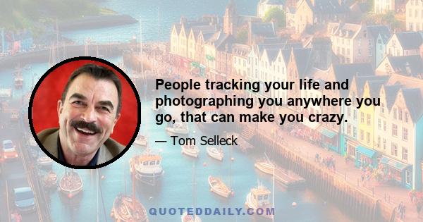 People tracking your life and photographing you anywhere you go, that can make you crazy.