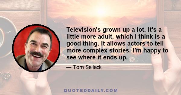 Television's grown up a lot. It's a little more adult, which I think is a good thing. It allows actors to tell more complex stories. I'm happy to see where it ends up.