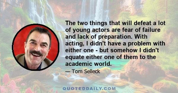 The two things that will defeat a lot of young actors are fear of failure and lack of preparation. With acting, I didn't have a problem with either one - but somehow I didn't equate either one of them to the academic